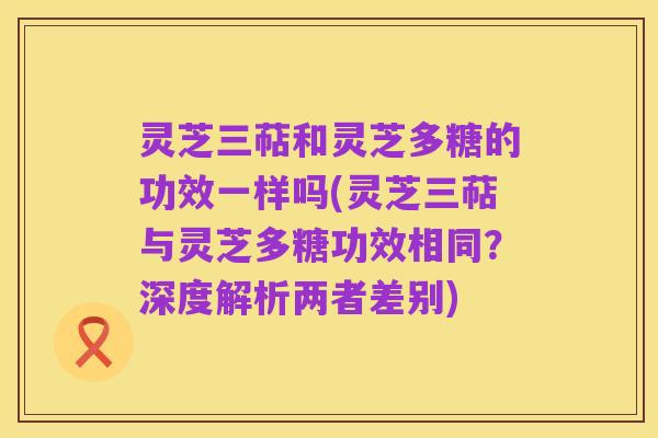 灵芝三萜和灵芝多糖的功效一样吗(灵芝三萜与灵芝多糖功效相同?深度解析两者差别)