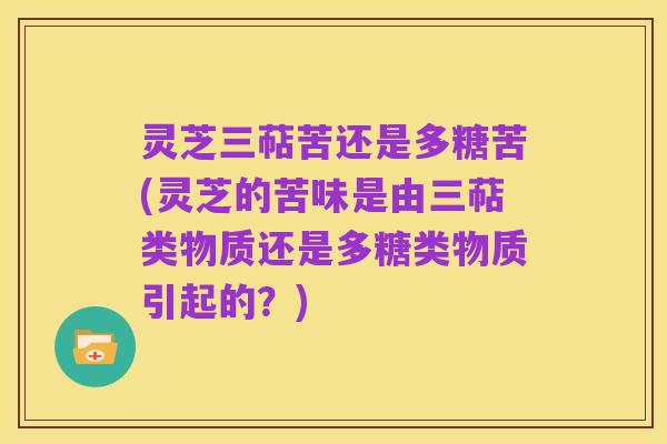 灵芝三萜苦还是多糖苦(灵芝的苦味是由三萜类物质还是多糖类物质引起的？)