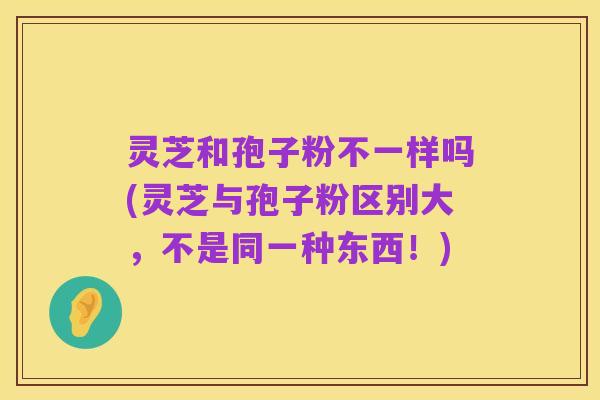 灵芝和孢子粉不一样吗(灵芝与孢子粉区别大,不是同一种东西!)