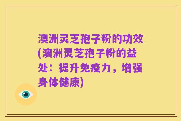 澳洲灵芝孢子粉的功效(澳洲灵芝孢子粉的益处:提升免疫力,增强身体健康)