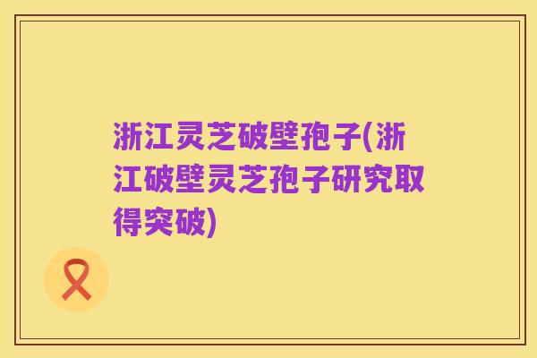 浙江灵芝破壁孢子(浙江破壁灵芝孢子研究取得突破)