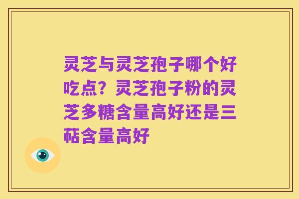灵芝与灵芝孢子哪个好吃点？灵芝孢子粉的灵芝多糖含量高好还是三萜含量高好