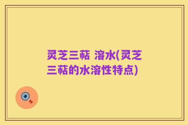 灵芝三萜 溶水(灵芝三萜的水溶性特点)