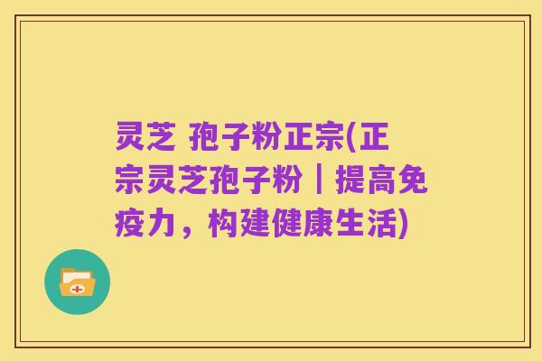 灵芝 孢子粉正宗(正宗灵芝孢子粉｜提高免疫力，构建健康生活)