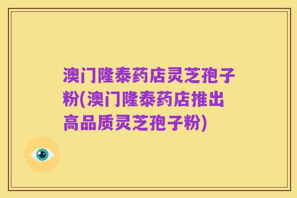 澳门隆泰药店灵芝孢子粉(澳门隆泰药店推出高品质灵芝孢子粉)