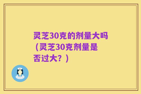 灵芝30克的剂量大吗 (灵芝30克剂量是否过大?)