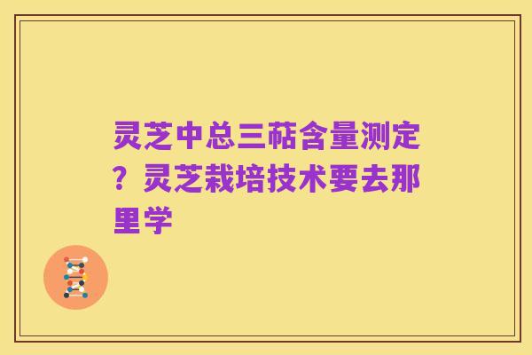 灵芝中总三萜含量测定?灵芝栽培技术要去那里学