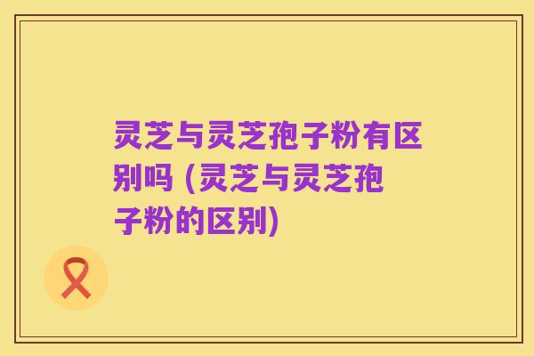 灵芝与灵芝孢子粉有区别吗 (灵芝与灵芝孢子粉的区别)
