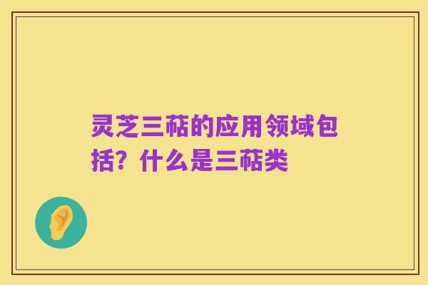 灵芝三萜的应用领域包括?什么是三萜类
