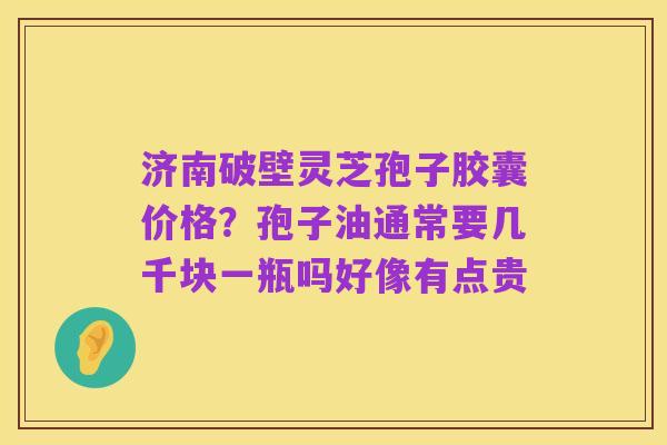 济南破壁灵芝孢子胶囊价格?孢子油通常要几千块一瓶吗好像有点贵