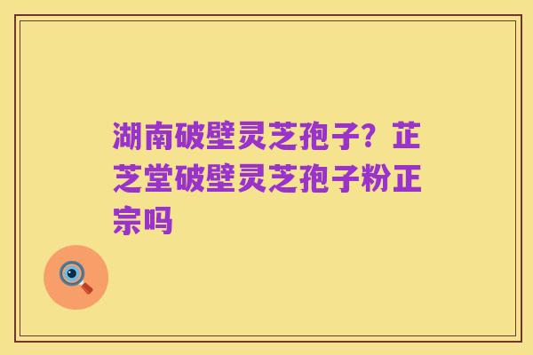 湖南破壁灵芝孢子?芷芝堂破壁灵芝孢子粉正宗吗