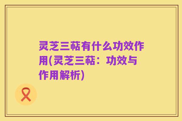 灵芝三萜有什么功效作用(灵芝三萜：功效与作用解析)