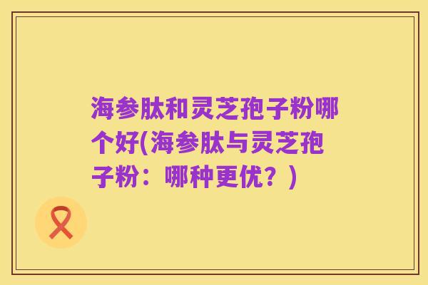 海参肽和灵芝孢子粉哪个好(海参肽与灵芝孢子粉:哪种更优?)