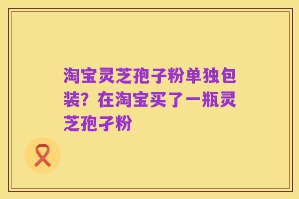 淘宝灵芝孢子粉单独包装？在淘宝买了一瓶灵芝孢孑粉