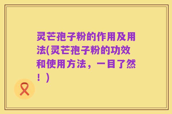 灵芒孢子粉的作用及用法(灵芒孢子粉的功效和使用方法,一目了然!)
