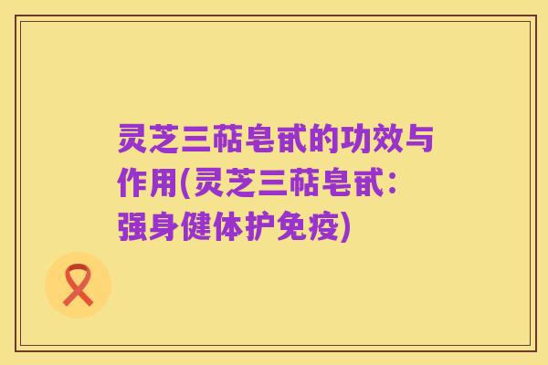 灵芝三萜皂甙的功效与作用(灵芝三萜皂甙：强身健体护免疫)