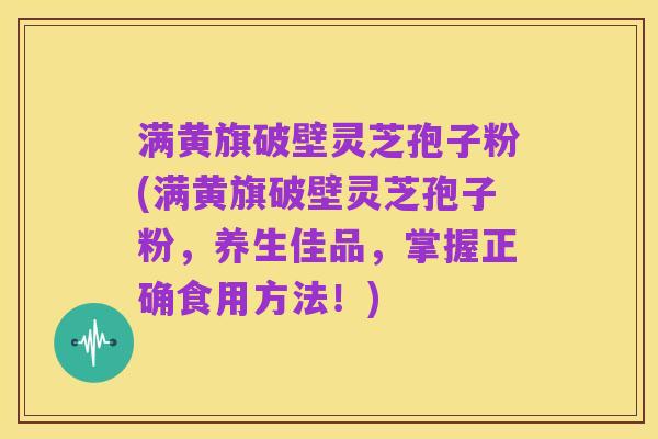 满黄旗破壁灵芝孢子粉(满黄旗破壁灵芝孢子粉,养生佳品,掌握正确食用方法!)