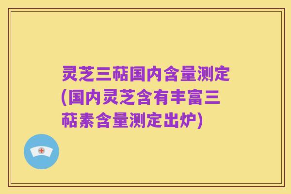 灵芝三萜国内含量测定(国内灵芝含有丰富三萜素含量测定出炉)