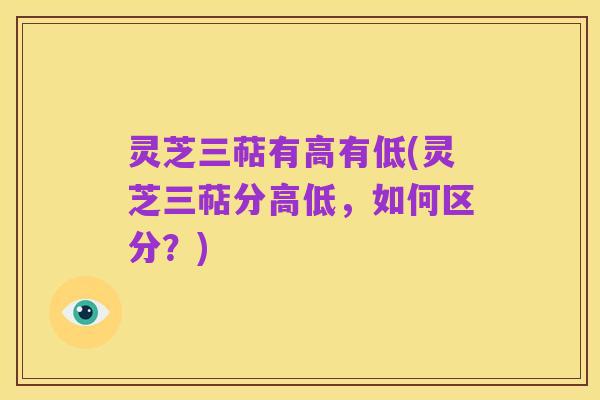 灵芝三萜有高有低(灵芝三萜分高低,如何区分?)