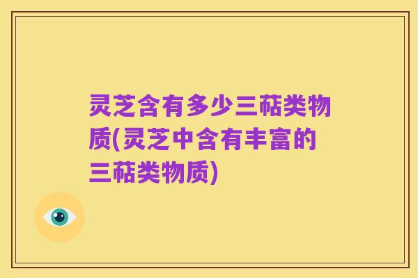灵芝含有多少三萜类物质(灵芝中含有丰富的三萜类物质)