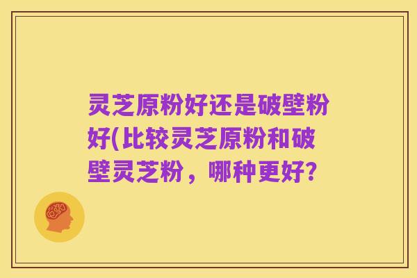 灵芝原粉好还是破壁粉好(比较灵芝原粉和破壁灵芝粉，哪种更好？