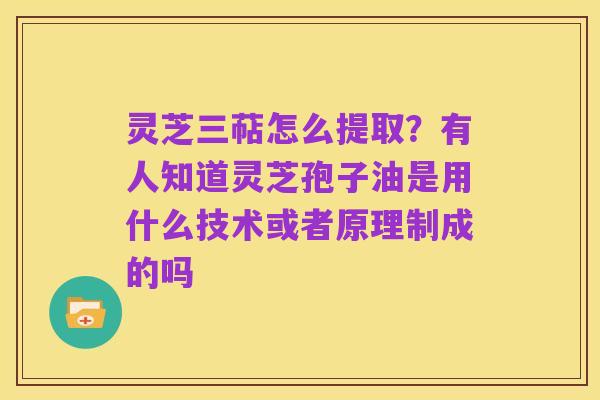 灵芝三萜怎么提取?有人知道灵芝孢子油是用什么技术或者原理制成的吗