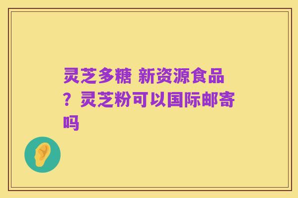 灵芝多糖 新资源食品？灵芝粉可以国际邮寄吗