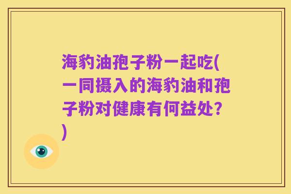 海豹油孢子粉一起吃(一同摄入的海豹油和孢子粉对健康有何益处？)