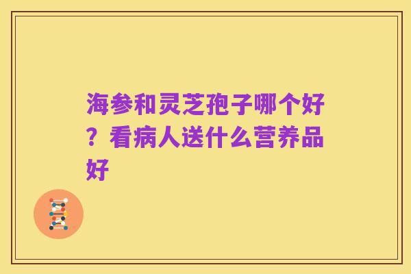 海参和灵芝孢子哪个好?看病人送什么营养品好