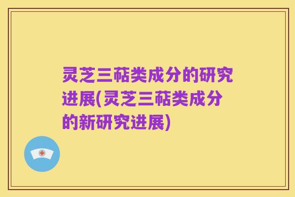 灵芝三萜类成分的研究进展(灵芝三萜类成分的新研究进展)