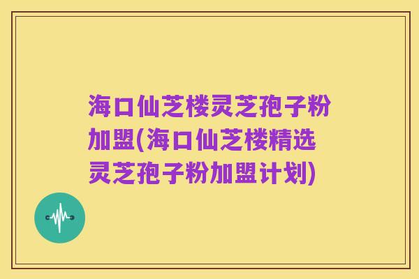 海口仙芝楼灵芝孢子粉加盟(海口仙芝楼精选灵芝孢子粉加盟计划)