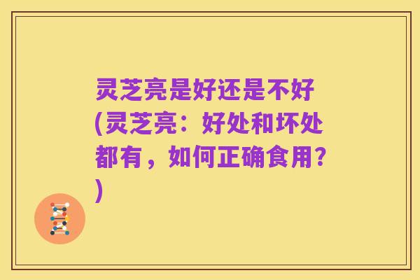灵芝亮是好还是不好 (灵芝亮:好处和坏处都有,如何正确食用?)