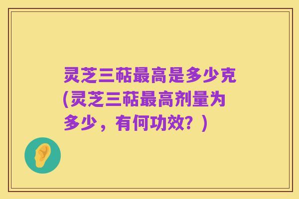 灵芝三萜最高是多少克(灵芝三萜最高剂量为多少,有何功效?)