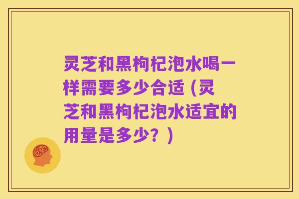 灵芝和黑枸杞泡水喝一样需要多少合适 (灵芝和黑枸杞泡水适宜的用量是多少?)