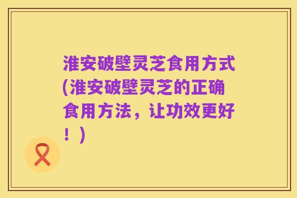 淮安破壁灵芝食用方式(淮安破壁灵芝的正确食用方法,让功效更好!)
