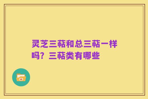 灵芝三萜和总三萜一样吗？三萜类有哪些