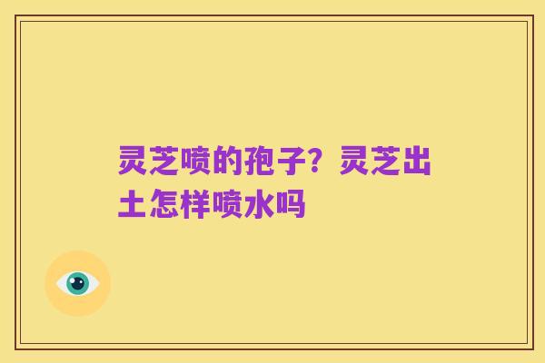 灵芝喷的孢子?灵芝出土怎样喷水吗