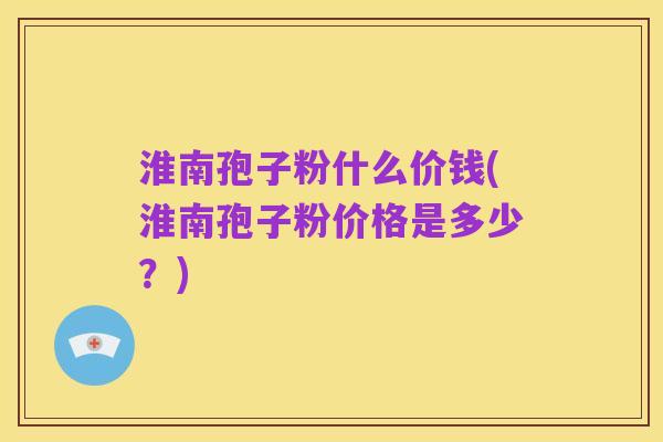 淮南孢子粉什么价钱(淮南孢子粉价格是多少?)