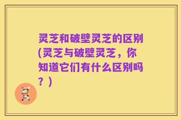 灵芝和破壁灵芝的区别(灵芝与破壁灵芝，你知道它们有什么区别吗？)