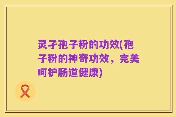 灵孑孢子粉的功效(孢子粉的神奇功效,完美呵护肠道健康)