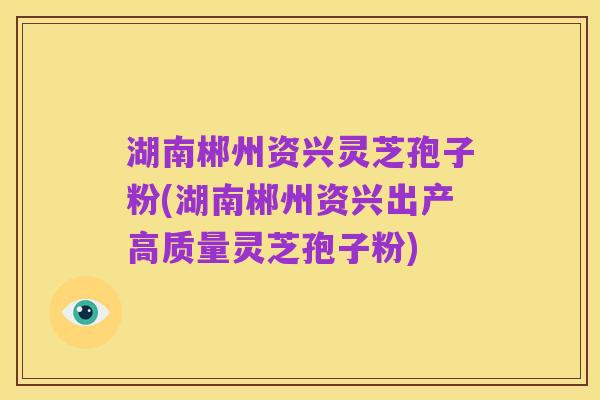 湖南郴州资兴灵芝孢子粉(湖南郴州资兴出产高质量灵芝孢子粉)
