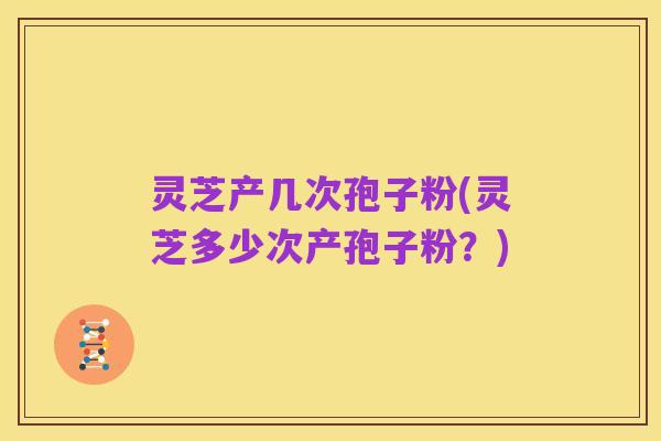 灵芝产几次孢子粉(灵芝多少次产孢子粉?)