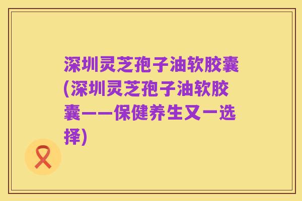 深圳灵芝孢子油软胶囊(深圳灵芝孢子油软胶囊——保健养生又一选择)