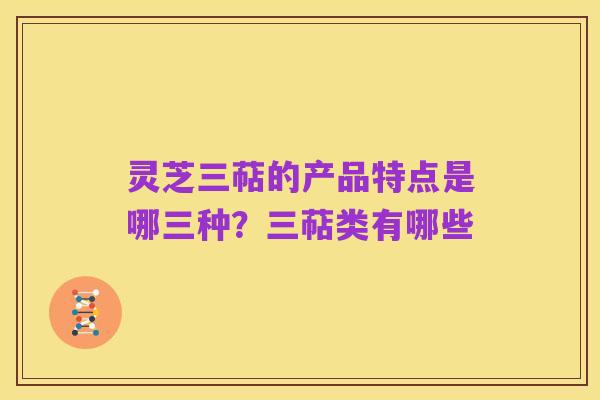 灵芝三萜的产品特点是哪三种？三萜类有哪些