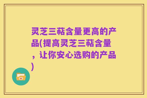 灵芝三萜含量更高的产品(提高灵芝三萜含量,让你安心选购的产品)