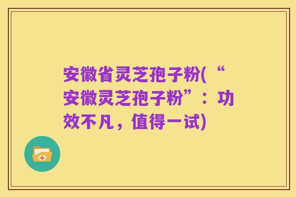 安徽省灵芝孢子粉(“安徽灵芝孢子粉”：功效不凡，值得一试)