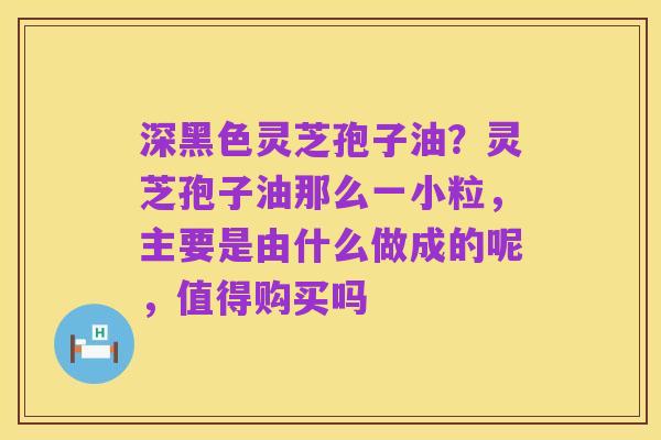 深黑色灵芝孢子油?灵芝孢子油那么一小粒,主要是由什么做成的呢,值得购买吗