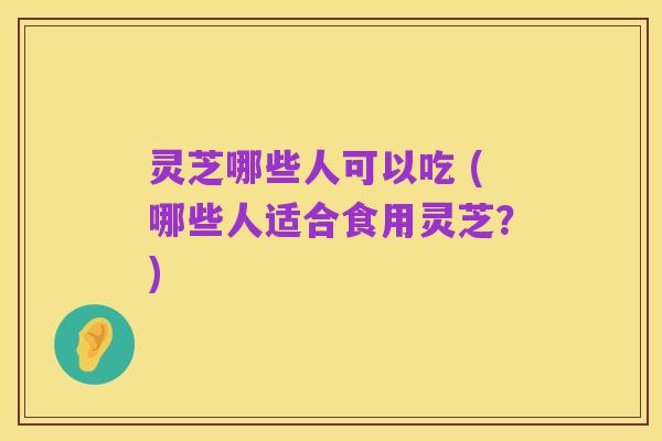 灵芝哪些人可以吃 (哪些人适合食用灵芝?)