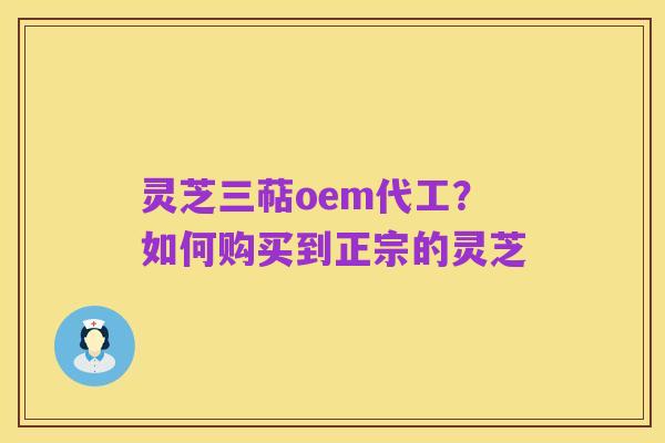 灵芝三萜oem代工?如何购买到正宗的灵芝