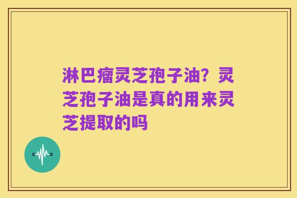淋巴瘤灵芝孢子油?灵芝孢子油是真的用来灵芝提取的吗